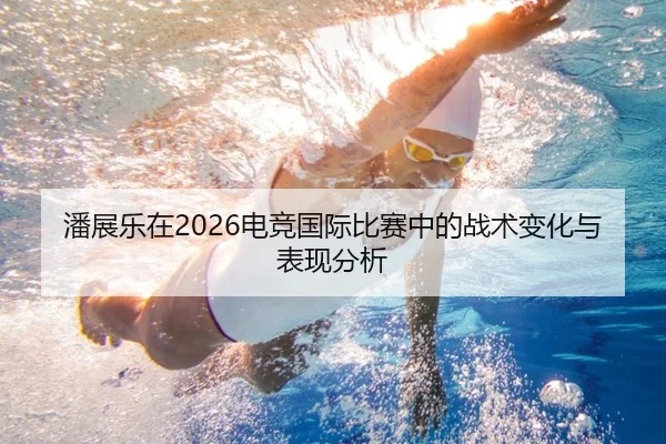 潘展乐在2026电竞国际比赛中的战术变化与表现分析